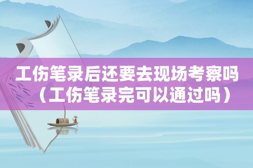 工傷筆錄后還要去現(xiàn)場考察嗎（工傷筆錄完可以通過嗎）