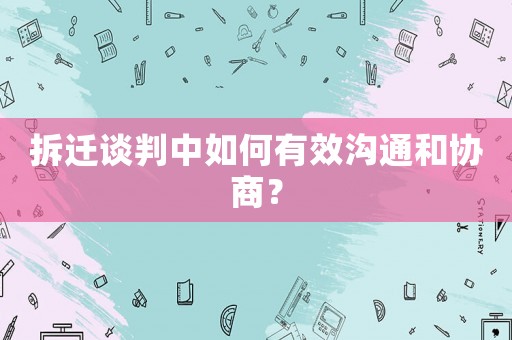 拆遷談判中如何有效溝通和協(xié)商？