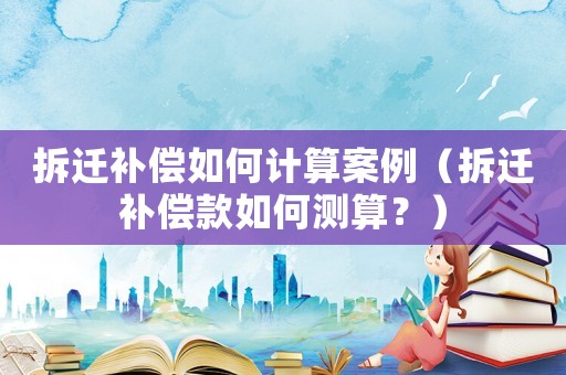 拆遷補(bǔ)償如何計(jì)算案例（拆遷補(bǔ)償款如何測(cè)算？）