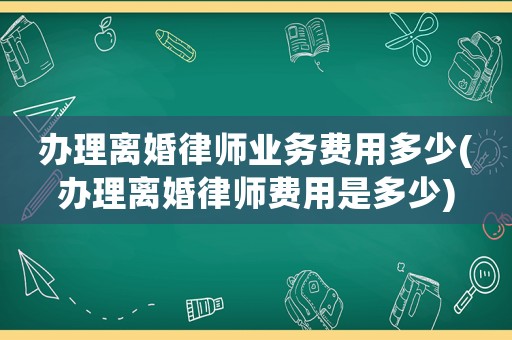 辦理離婚律師業(yè)務(wù)費(fèi)用多少(辦理離婚律師費(fèi)用是多少)