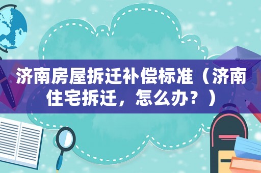濟(jì)南房屋拆遷補(bǔ)償標(biāo)準(zhǔn)（濟(jì)南住宅拆遷，怎么辦？）