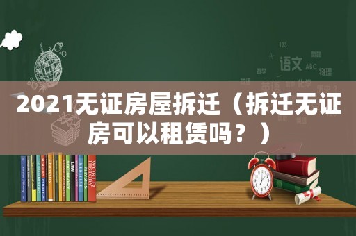 2021無證房屋拆遷（拆遷無證房可以租賃嗎？）