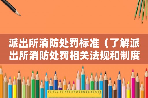 派出所消防處罰標準（了解派出所消防處罰相關(guān)法規(guī)和制度）