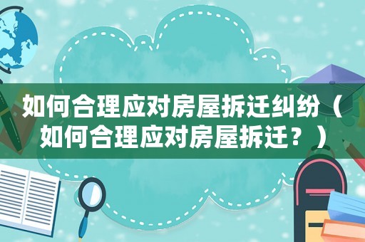 如何合理應(yīng)對(duì)房屋拆遷糾紛（如何合理應(yīng)對(duì)房屋拆遷？）