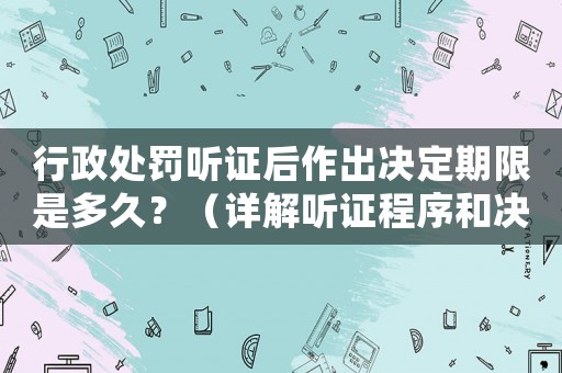 行政處罰聽證后作出決定期限是多久？（詳解聽證程序和決定流程）