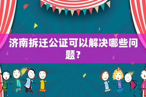 濟(jì)南拆遷公證可以解決哪些問題？