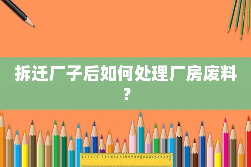 拆遷廠子后如何處理廠房廢料？