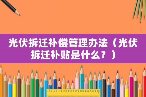 光伏拆遷補償管理辦法（光伏拆遷補貼是什么？）