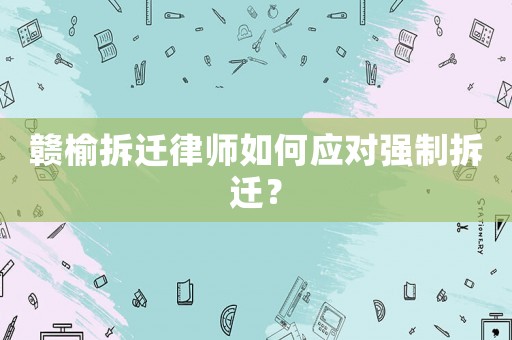 贛榆拆遷律師如何應(yīng)對強制拆遷？