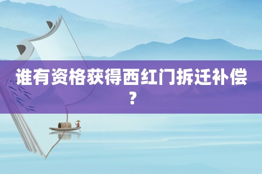 誰(shuí)有資格獲得西紅門拆遷補(bǔ)償？