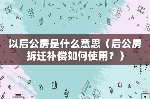 以后公房是什么意思（后公房拆遷補償如何使用？）