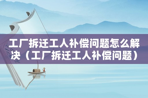 工廠(chǎng)拆遷工人補(bǔ)償問(wèn)題怎么解決（工廠(chǎng)拆遷工人補(bǔ)償問(wèn)題）