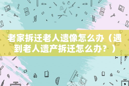 老家拆遷老人遺像怎么辦（遇到老人遺產(chǎn)拆遷怎么辦？）