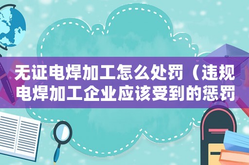 無(wú)證電焊加工怎么處罰（違規(guī)電焊加工企業(yè)應(yīng)該受到的懲罰措施）