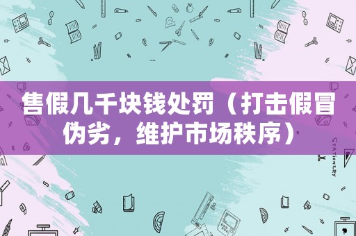 售假幾千塊錢處罰（打擊假冒偽劣，維護市場秩序）