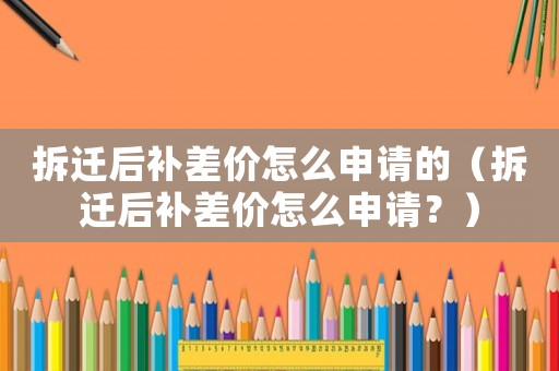 拆遷后補(bǔ)差價(jià)怎么申請(qǐng)的（拆遷后補(bǔ)差價(jià)怎么申請(qǐng)？）