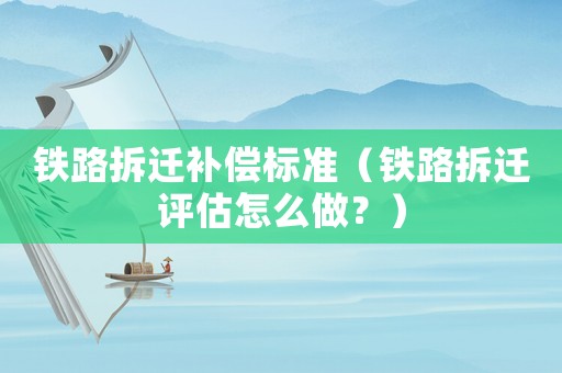 鐵路拆遷補償標準（鐵路拆遷評估怎么做？）
