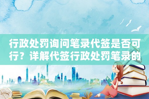 行政處罰詢問筆錄代簽是否可行？詳解代簽行政處罰筆錄的風(fēng)險(xiǎn)與注意事項(xiàng)