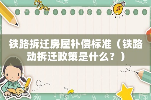 鐵路拆遷房屋補償標準（鐵路動拆遷政策是什么？）