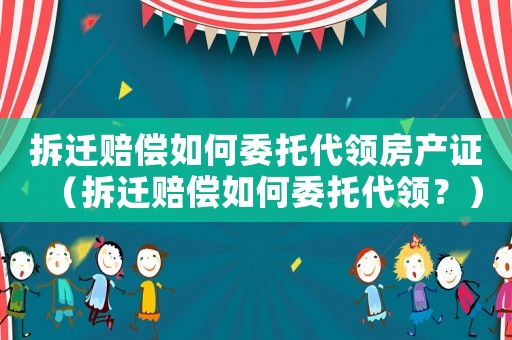拆遷賠償如何委托代領(lǐng)房產(chǎn)證（拆遷賠償如何委托代領(lǐng)？）