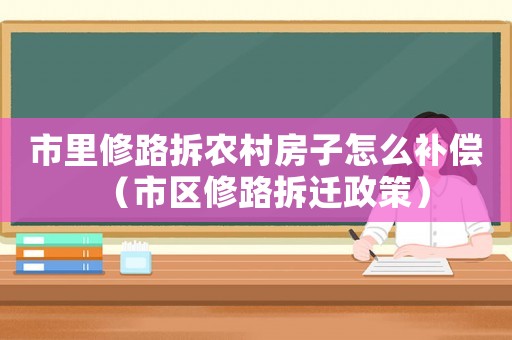 市里修路拆農(nóng)村房子怎么補(bǔ)償（市區(qū)修路拆遷政策）