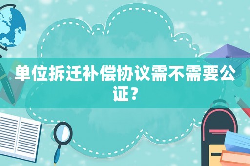 單位拆遷補(bǔ)償協(xié)議需不需要公證？