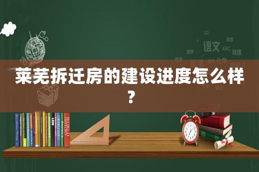 萊蕪拆遷房的建設(shè)進(jìn)度怎么樣？