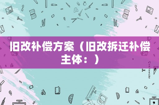 舊改補(bǔ)償方案（舊改拆遷補(bǔ)償主體：）