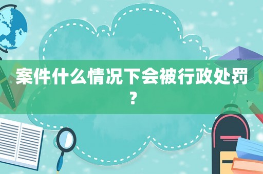 案件什么情況下會被行政處罰？