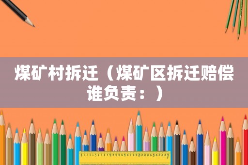 煤礦村拆遷（煤礦區(qū)拆遷賠償誰負(fù)責(zé)：）