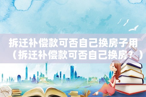 拆遷補(bǔ)償款可否自己換房子用（拆遷補(bǔ)償款可否自己換房？）