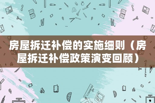 房屋拆遷補(bǔ)償?shù)膶嵤┘?xì)則（房屋拆遷補(bǔ)償政策演變回顧）