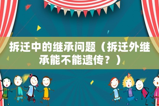 拆遷中的繼承問題（拆遷外繼承能不能遺傳？）
