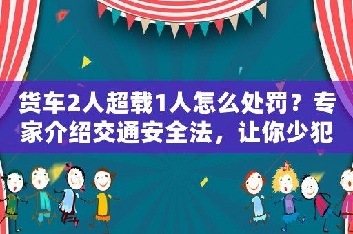 貨車2人超載1人怎么處罰？專家介紹交通安全法，讓你少犯錯(cuò)