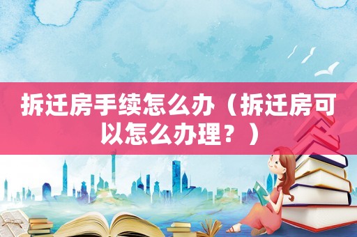 拆遷房手續(xù)怎么辦（拆遷房可以怎么辦理？）
