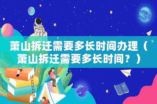蕭山拆遷需要多長時(shí)間辦理（蕭山拆遷需要多長時(shí)間？）