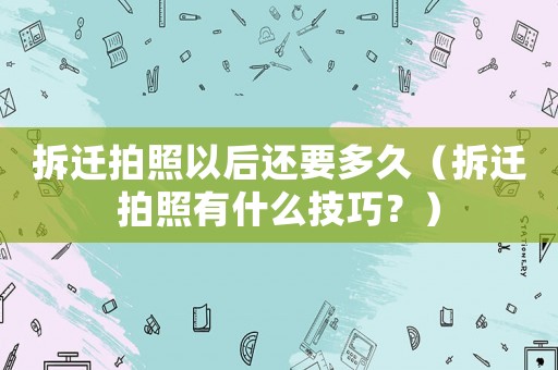 拆遷拍照以后還要多久（拆遷拍照有什么技巧？）