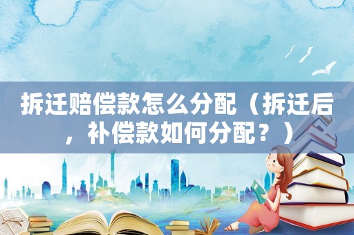 拆遷賠償款怎么分配（拆遷后，補償款如何分配？）