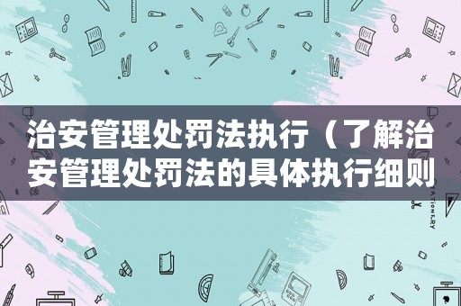 治安管理處罰法執(zhí)行（了解治安管理處罰法的具體執(zhí)行細則）