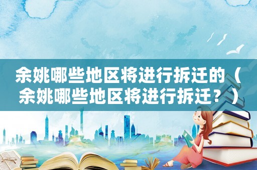余姚哪些地區(qū)將進行拆遷的（余姚哪些地區(qū)將進行拆遷？）