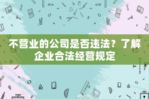 不營業(yè)的公司是否違法？了解企業(yè)合法經(jīng)營規(guī)定