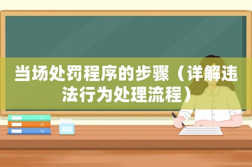 當(dāng)場(chǎng)處罰程序的步驟（詳解違法行為處理流程）