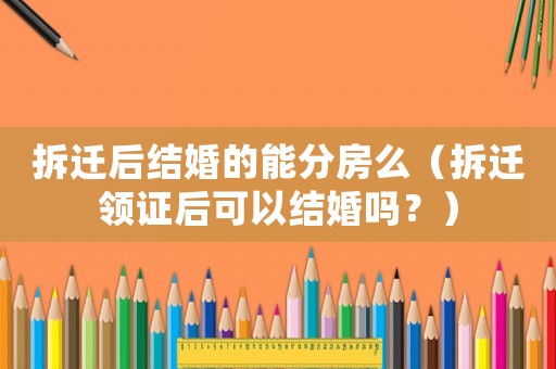 拆遷后結(jié)婚的能分房么（拆遷領(lǐng)證后可以結(jié)婚嗎？）