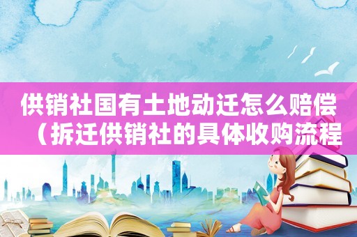 供銷社國有土地動遷怎么賠償（拆遷供銷社的具體收購流程）