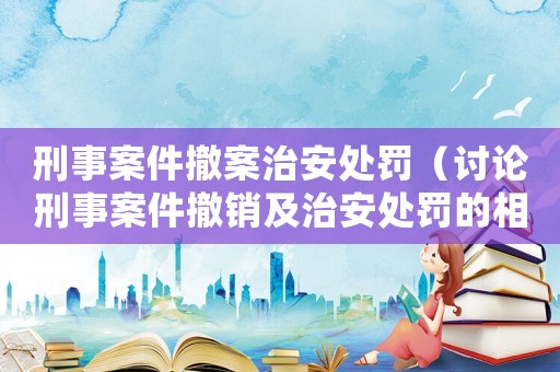 刑事案件撤案治安處罰（討論刑事案件撤銷(xiāo)及治安處罰的相關(guān)問(wèn)題）