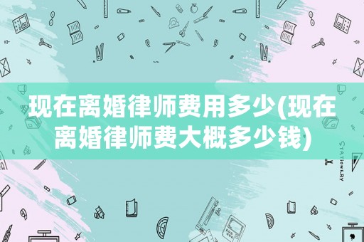 現(xiàn)在離婚律師費(fèi)用多少(現(xiàn)在離婚律師費(fèi)大概多少錢)
