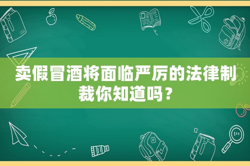 賣假冒酒將面臨嚴厲的法律制裁你知道嗎？