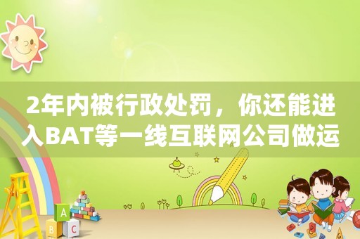 2年內(nèi)被行政處罰，你還能進入BAT等一線互聯(lián)網(wǎng)公司做運營嗎？