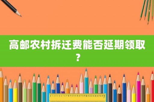 高郵農(nóng)村拆遷費(fèi)能否延期領(lǐng)取？