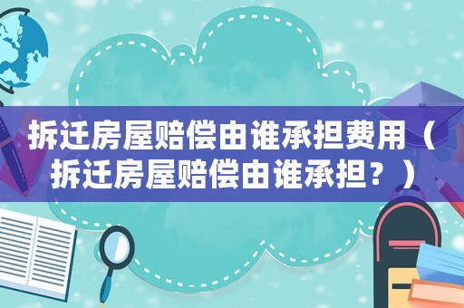 拆遷房屋賠償由誰承擔(dān)費(fèi)用（拆遷房屋賠償由誰承擔(dān)？）